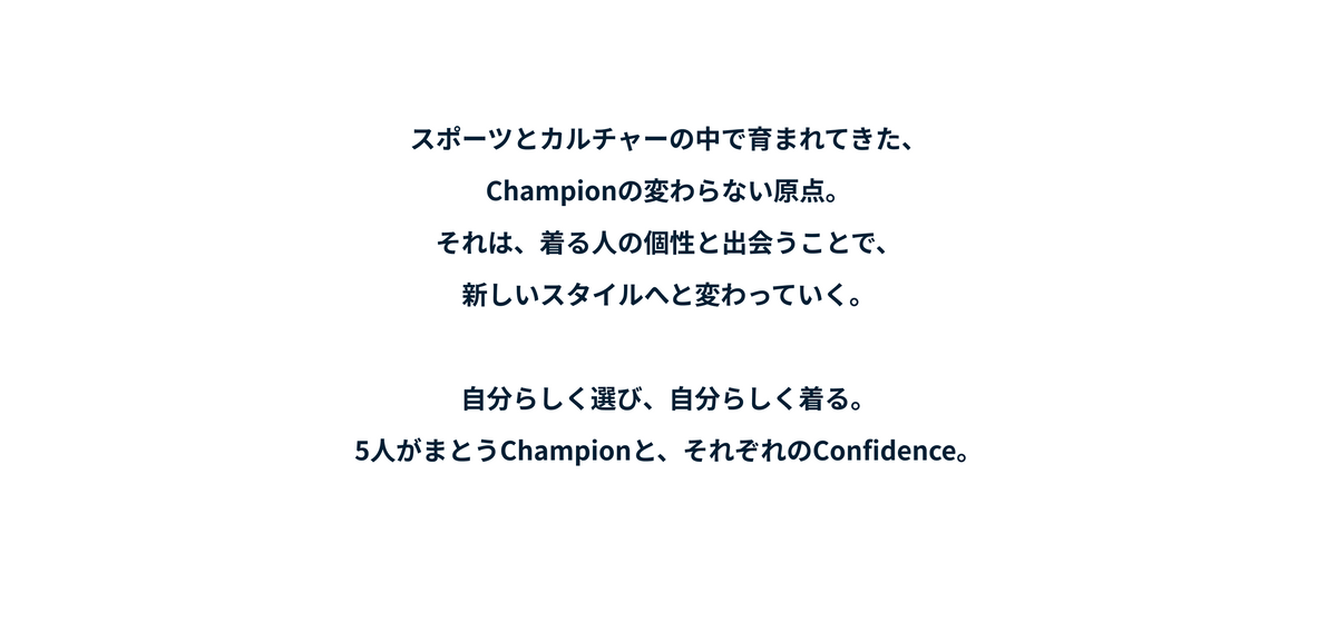 スポーツとカルチャーの中で育まれてきた、Championの変わらない原点。それは、着る人の個性と出会うことで、新しいスタイルへと変わっていく。
自分らしく選び、自分らしく着る。5人がまとうChampionと、それぞれのConfidence。